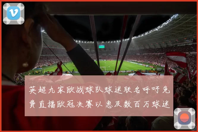 英超九家欧战球队球迷联名呼吁免费直播欧冠决赛以惠及数百万球迷