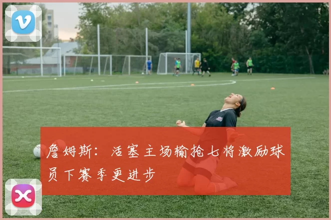 詹姆斯：活塞主场输抢七将激励球员下赛季更进步