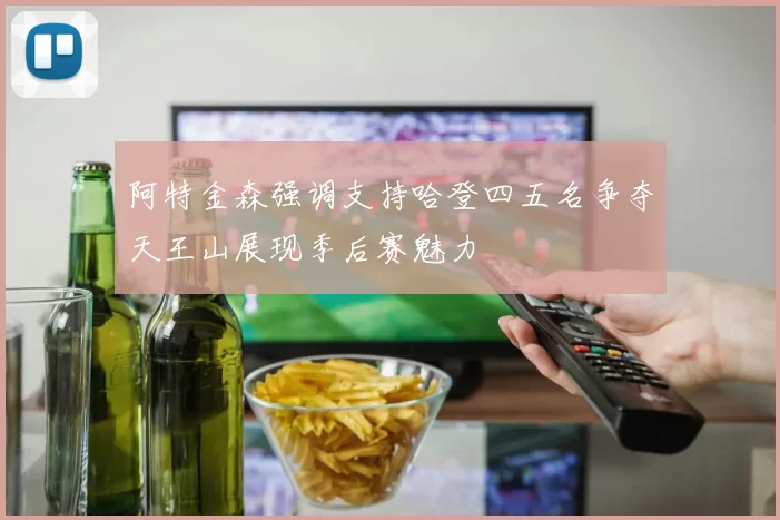 阿特金森强调支持哈登四五名争夺天王山展现季后赛魅力