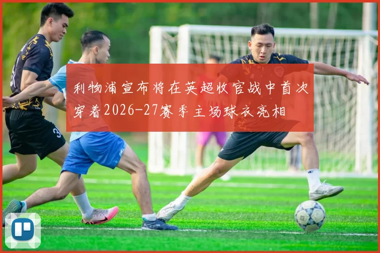 利物浦宣布将在英超收官战中首次穿着2026-27赛季主场球衣亮相