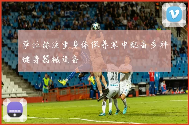 萨拉赫注重身体保养家中配备多种健身器械设备