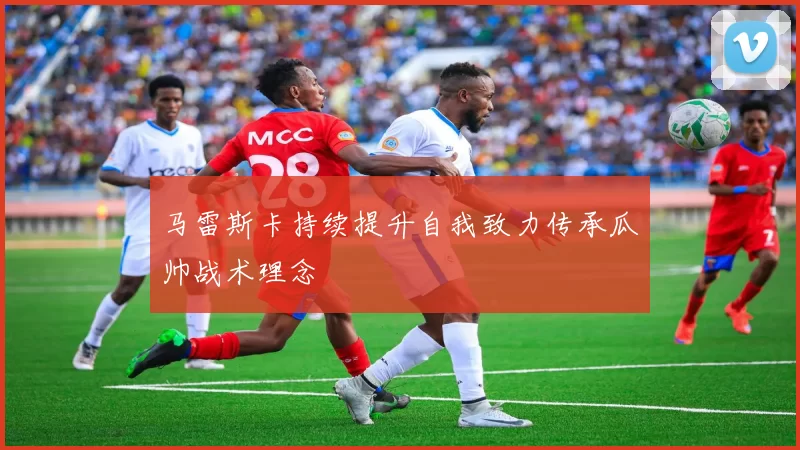 马雷斯卡持续提升自我致力传承瓜帅战术理念