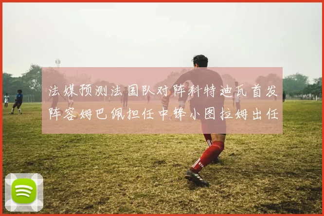 法媒预测法国队对阵科特迪瓦首发阵容姆巴佩担任中锋小图拉姆出任左边锋
