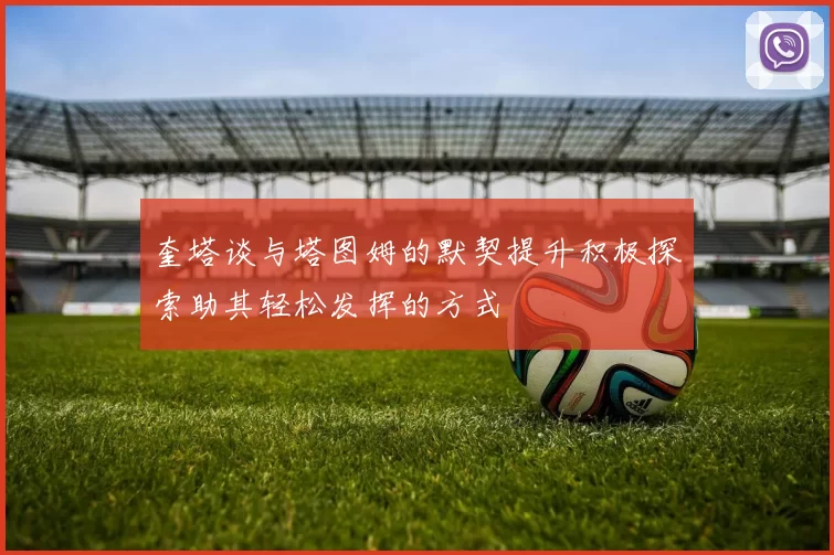 奎塔谈与塔图姆的默契提升积极探索助其轻松发挥的方式