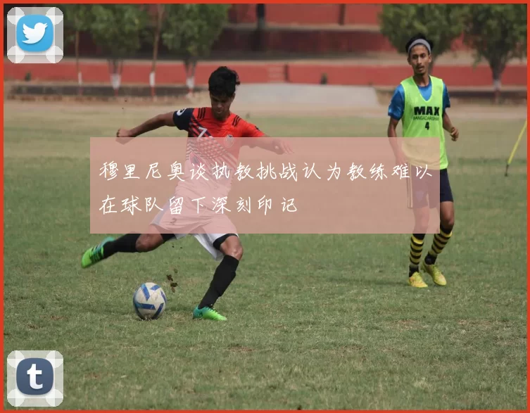 穆里尼奥谈执教挑战认为教练难以在球队留下深刻印记
