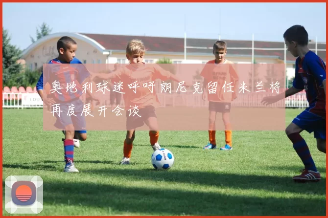 奥地利球迷呼吁朗尼克留任米兰将再度展开会谈