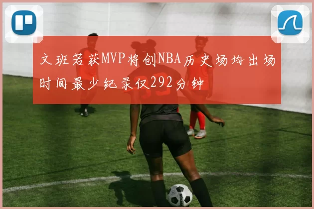 文班若获MVP将创NBA历史场均出场时间最少纪录仅292分钟