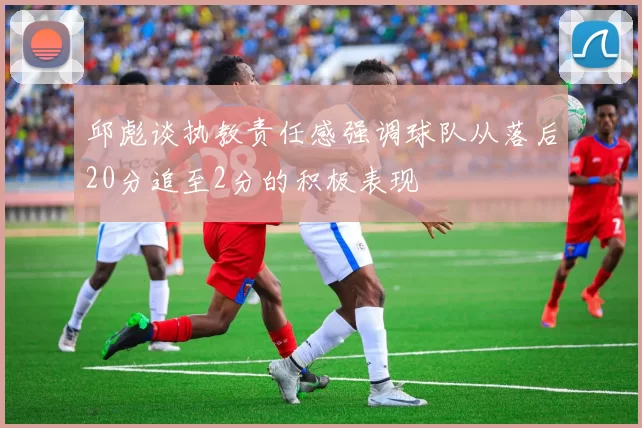 邱彪谈执教责任感强调球队从落后20分追至2分的积极表现