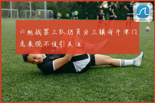 六轮战罢三队仍负分三镇海牛津门虎表现不佳引关注