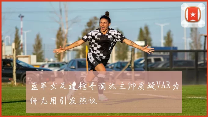 蓝军女足遭枪手淘汰主帅质疑VAR为何无用引发热议